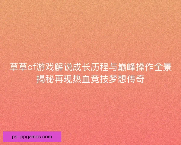 草草cf游戏解说成长历程与巅峰操作全景揭秘再现热血竞技梦想传奇