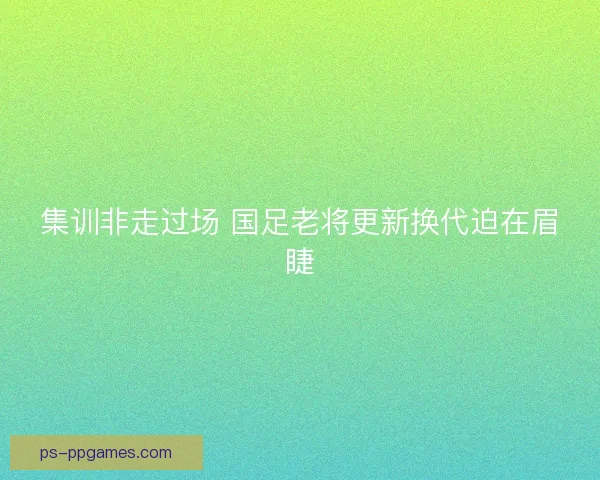 集训非走过场 国足老将更新换代迫在眉睫