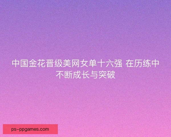 中国金花晋级美网女单十六强 在历练中不断成长与突破