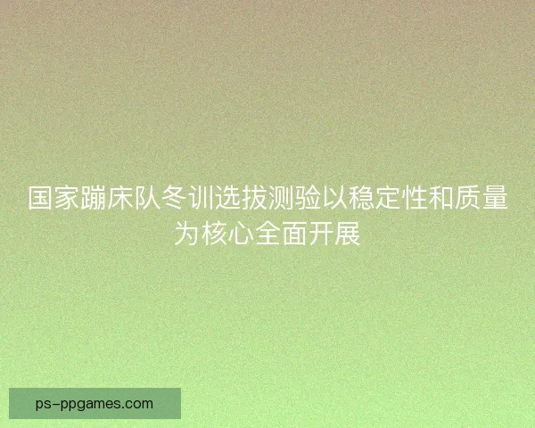 国家蹦床队冬训选拔测验以稳定性和质量为核心全面开展