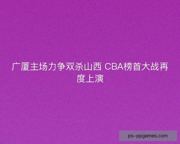 广厦主场力争双杀山西 CBA榜首大战再度上演
