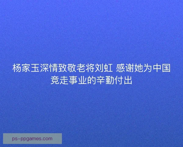 杨家玉深情致敬老将刘虹 感谢她为中国竞走事业的辛勤付出