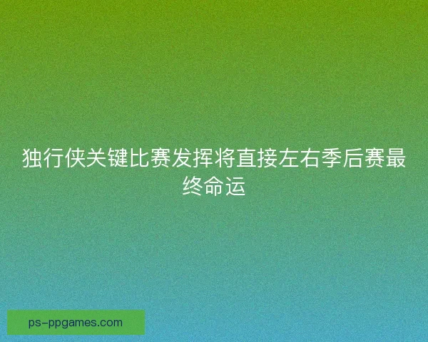 独行侠关键比赛发挥将直接左右季后赛最终命运