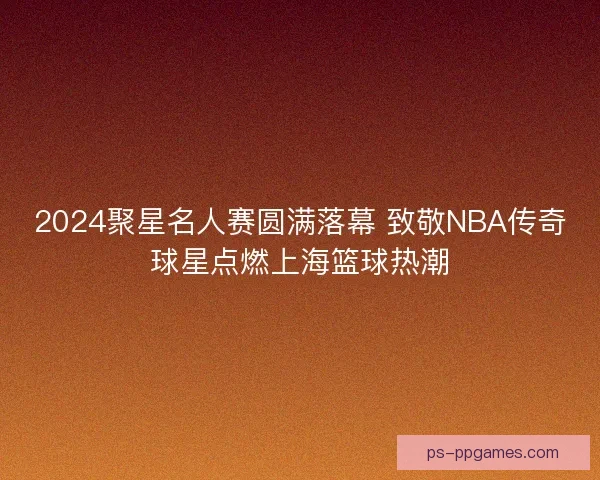 2024聚星名人赛圆满落幕 致敬NBA传奇球星点燃上海篮球热潮