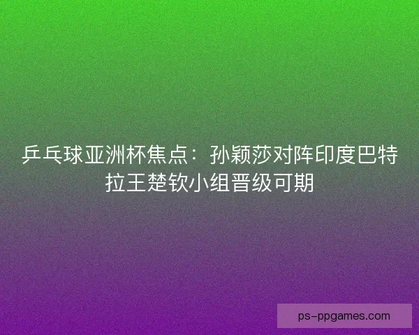 乒乓球亚洲杯焦点：孙颖莎对阵印度巴特拉王楚钦小组晋级可期