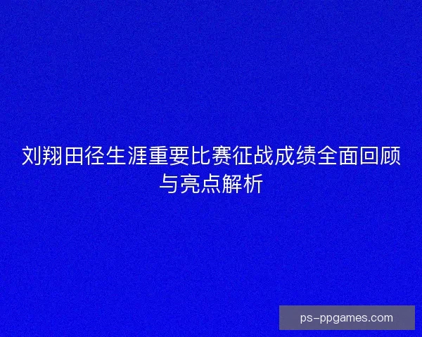 刘翔田径生涯重要比赛征战成绩全面回顾与亮点解析
