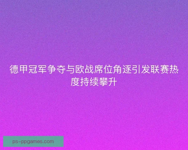 德甲冠军争夺与欧战席位角逐引发联赛热度持续攀升