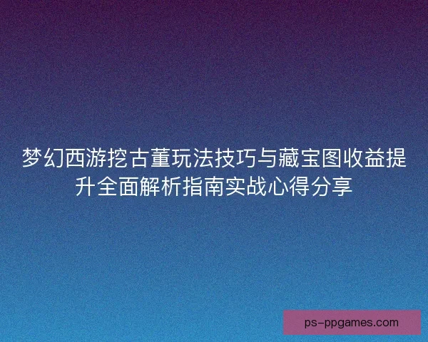 梦幻西游挖古董玩法技巧与藏宝图收益提升全面解析指南实战心得分享