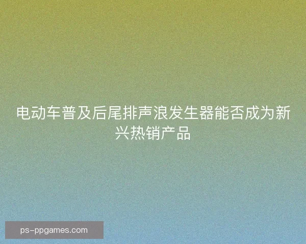 电动车普及后尾排声浪发生器能否成为新兴热销产品