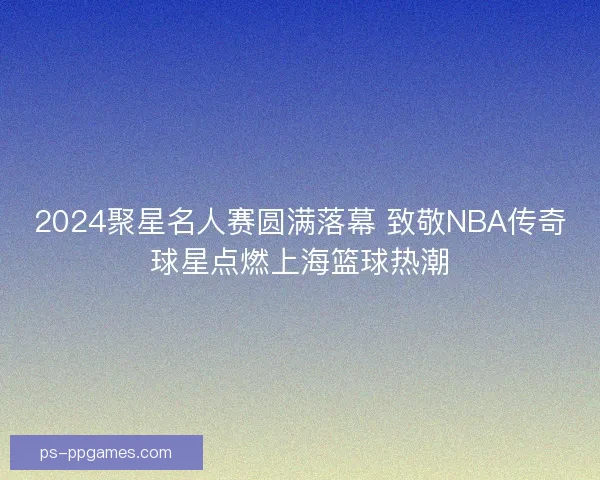 2024聚星名人赛圆满落幕 致敬NBA传奇球星点燃上海篮球热潮
