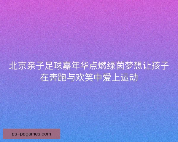 北京亲子足球嘉年华点燃绿茵梦想让孩子在奔跑与欢笑中爱上运动