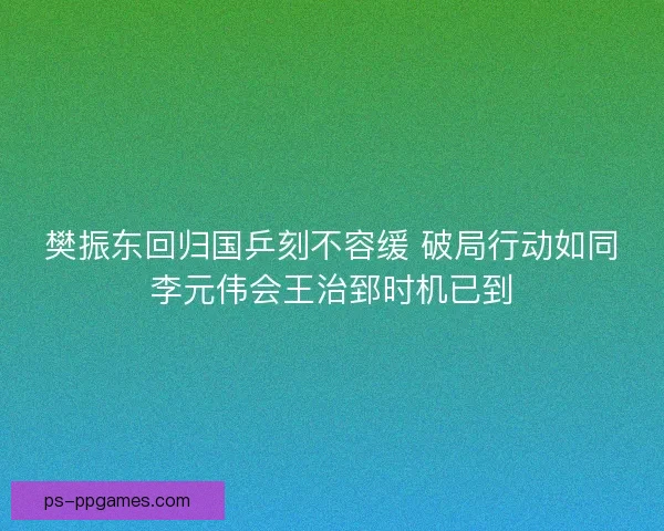 樊振东回归国乒刻不容缓 破局行动如同李元伟会王治郅时机已到 樊振东回归国乒刻不容缓 破局行动如同李元伟会王治郅时机已到
