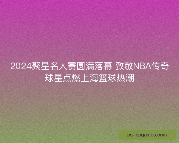 2024聚星名人赛圆满落幕 致敬NBA传奇球星点燃上海篮球热潮 2024聚星名人赛圆满落幕 致敬NBA传奇球星点燃上海篮球热潮