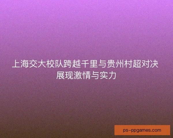 上海交大校队跨越千里与贵州村超对决 展现激情与实力 上海交大校队跨越千里与贵州村超对决 展现激情与实力