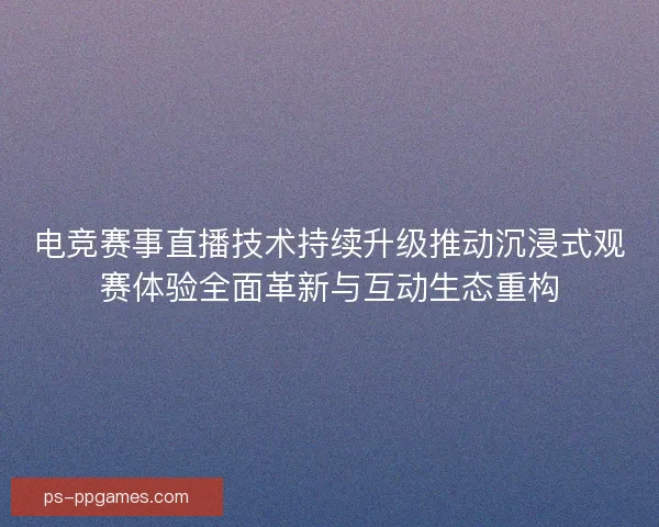 电竞赛事直播技术持续升级推动沉浸式观赛体验全面革新与互动生态重构