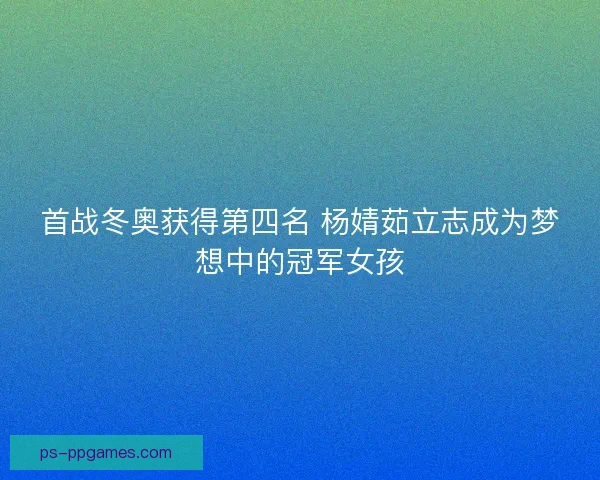 首战冬奥获得第四名 杨婧茹立志成为梦想中的冠军女孩 首战冬奥获得第四名 杨婧茹立志成为梦想中的冠军女孩