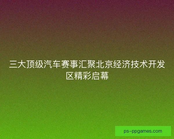 三大顶级汽车赛事汇聚北京经济技术开发区精彩启幕 三大顶级汽车赛事汇聚北京经济技术开发区精彩启幕