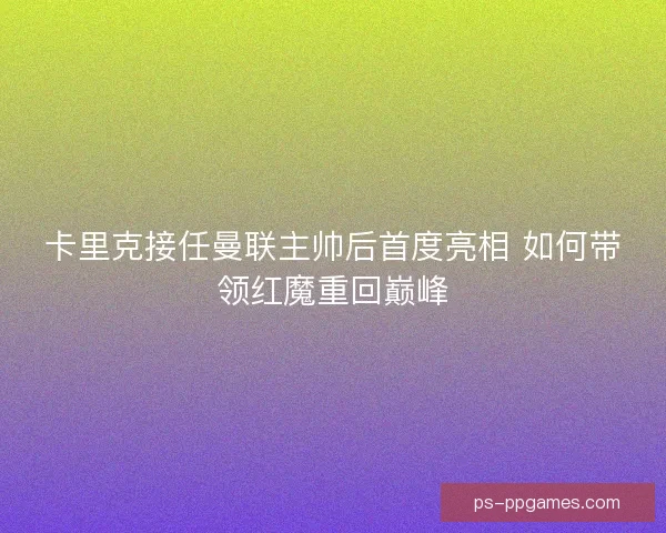 卡里克接任曼联主帅后首度亮相 如何带领红魔重回巅峰 卡里克接任曼联主帅后首度亮相 如何带领红魔重回巅峰