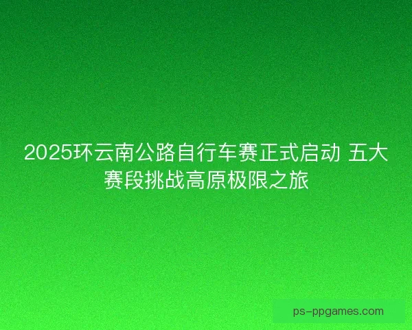 2025环云南公路自行车赛正式启动 五大赛段挑战高原极限之旅
