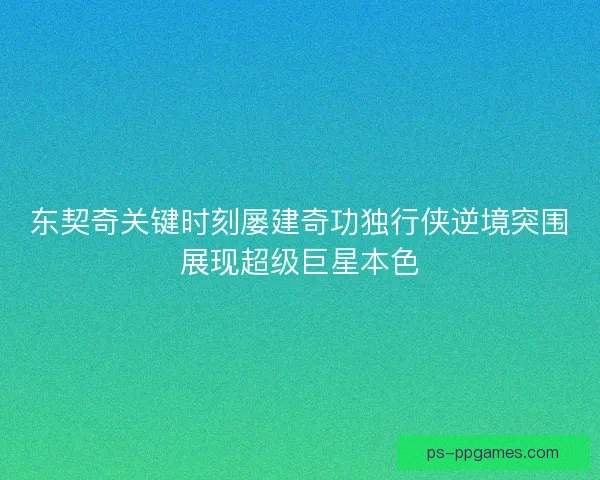 东契奇关键时刻屡建奇功独行侠逆境突围展现超级巨星本色