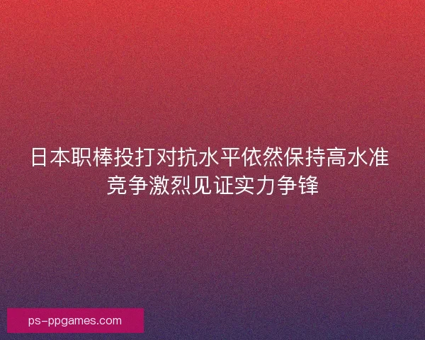 日本职棒投打对抗水平依然保持高水准 竞争激烈见证实力争锋