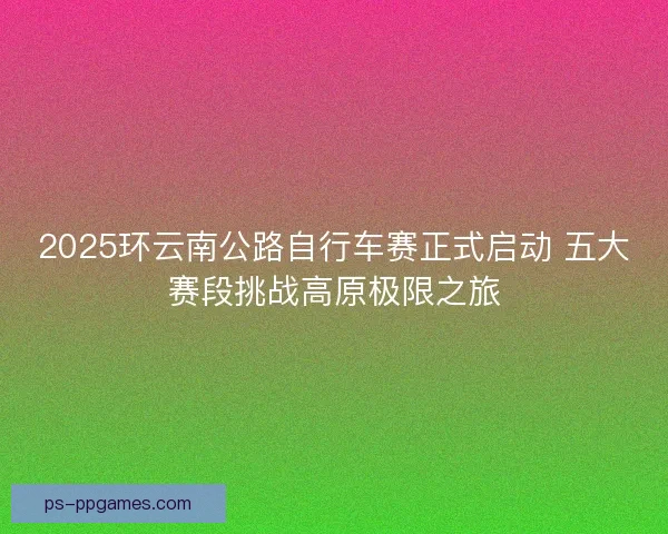 2025环云南公路自行车赛正式启动 五大赛段挑战高原极限之旅