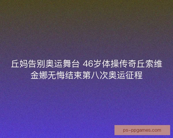 丘妈告别奥运舞台 46岁体操传奇丘索维金娜无悔结束第八次奥运征程