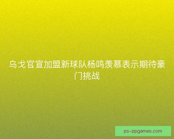 乌戈官宣加盟新球队杨鸣羡慕表示期待豪门挑战
