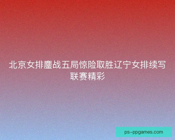 北京女排鏖战五局惊险取胜辽宁女排续写联赛精彩